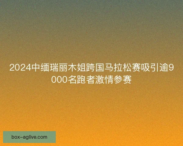 2024中缅瑞丽木姐跨国马拉松赛吸引逾9000名跑者激情参赛