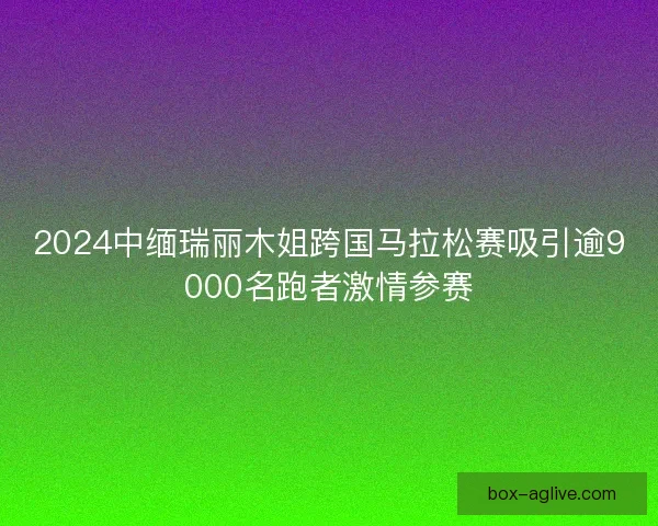 2024中缅瑞丽木姐跨国马拉松赛吸引逾9000名跑者激情参赛