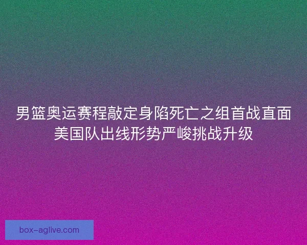 男篮奥运赛程敲定身陷死亡之组首战直面美国队出线形势严峻挑战升级