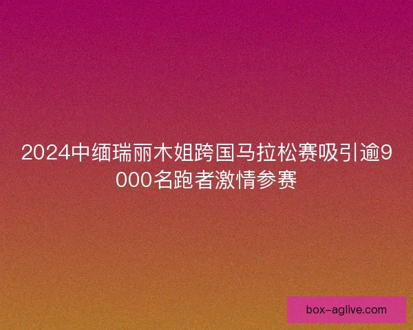 2024中缅瑞丽木姐跨国马拉松赛吸引逾9000名跑者激情参赛