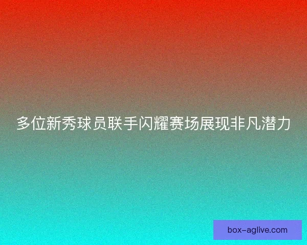 多位新秀球员联手闪耀赛场展现非凡潜力 多位新秀球员联手闪耀赛场展现非凡潜力