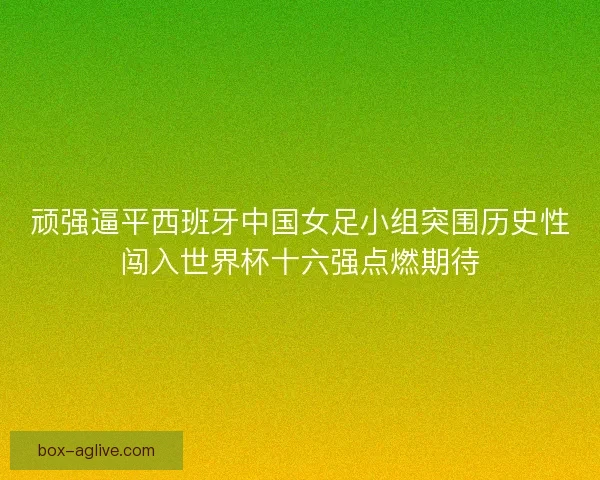 顽强逼平西班牙中国女足小组突围历史性闯入世界杯十六强点燃期待 顽强逼平西班牙中国女足小组突围历史性闯入世界杯十六强点燃期待