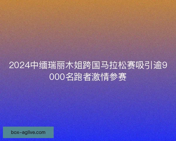 2024中缅瑞丽木姐跨国马拉松赛吸引逾9000名跑者激情参赛 2024中缅瑞丽木姐跨国马拉松赛吸引逾9000名跑者激情参赛