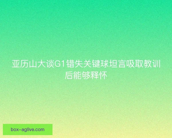 亚历山大谈G1错失关键球坦言吸取教训后能够释怀 亚历山大谈G1错失关键球坦言吸取教训后能够释怀
