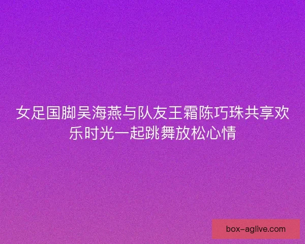 女足国脚吴海燕与队友王霜陈巧珠共享欢乐时光一起跳舞放松心情