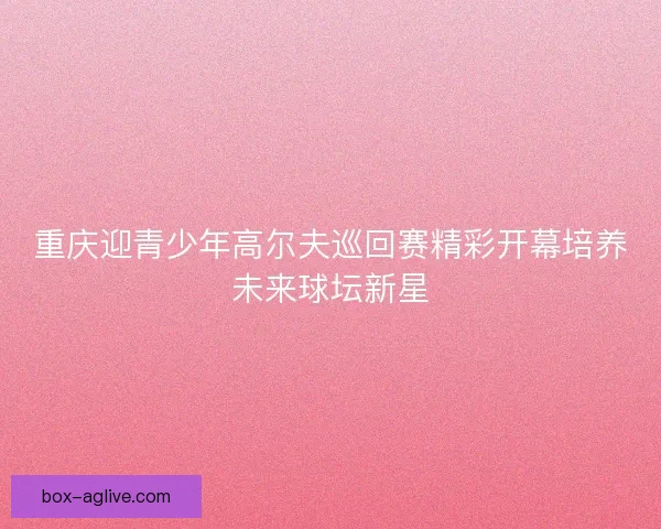 重庆迎青少年高尔夫巡回赛精彩开幕培养未来球坛新星