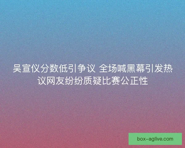 吴宣仪分数低引争议 全场喊黑幕引发热议网友纷纷质疑比赛公正性