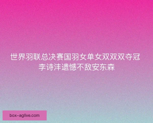 世界羽联总决赛国羽女单女双双双夺冠 李诗沣遗憾不敌安东森