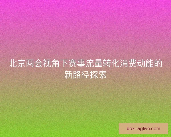 北京两会视角下赛事流量转化消费动能的新路径探索