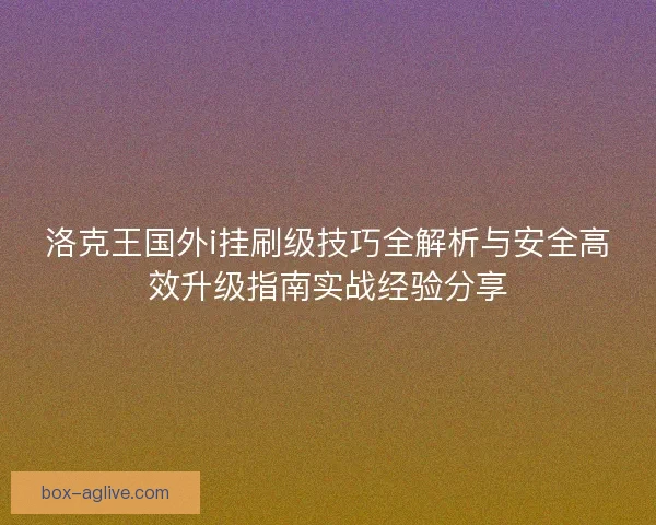洛克王国外i挂刷级技巧全解析与安全高效升级指南实战经验分享